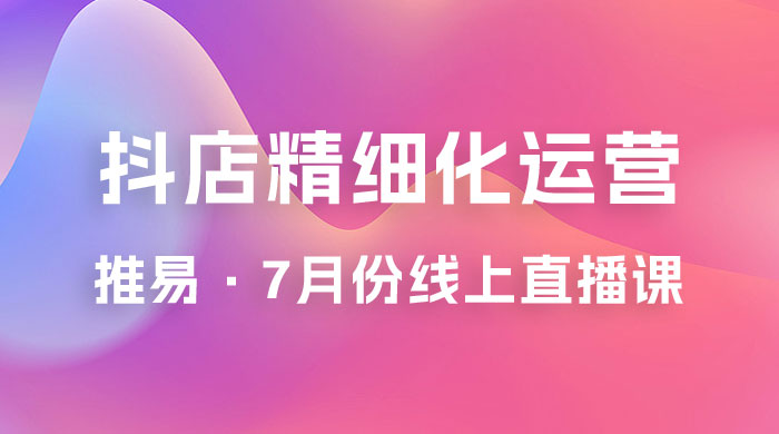 推易 · 抖店精细化运营：7 月份线上直播课商品卡自然流推荐流，起店高阶等玩法