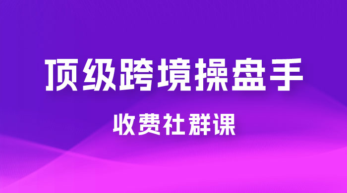 顶级跨境操盘手收费社群课：已累计 100+ 场次，数百小时的干货分享！